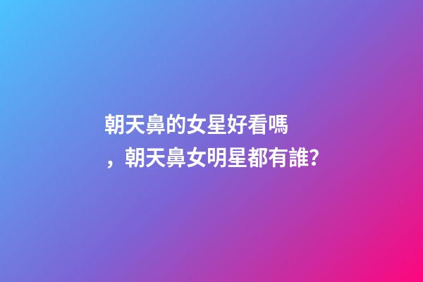 朝天鼻的女星好看嗎，朝天鼻女明星都有誰？